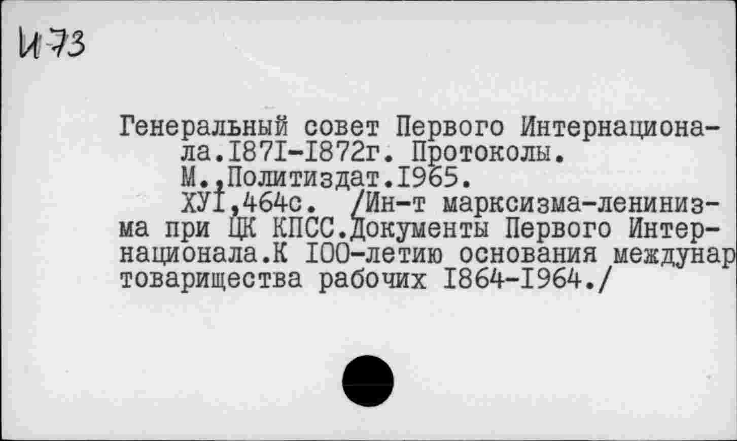 ﻿к 73
Генеральный совет Первого Интернационала. 1871-1872г. Протоколы.
М.,Политиздат.1965.
ХУ1,464с. /Ин-т марксизма-ленинизма при ЦК КПСС.документы Первого Интернационала.К 100-летию основания междунар товарищества рабочих 1864-1964./